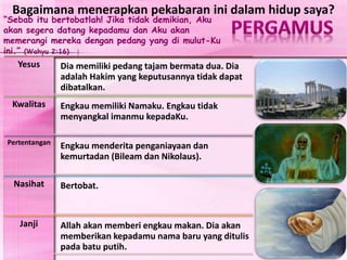 “Sebab itu bertobatlah! Jika tidak demikian, Aku
akan segera datang kepadamu dan Aku akan
memerangi mereka dengan pedang yang di mulut-Ku
ini.” (Wahyu 2:16)
Yesus Dia memiliki pedang tajam bermata dua. Dia
adalah Hakim yang keputusannya tidak dapat
dibatalkan.
Kwalitas Engkau memiliki Namaku. Engkau tidak
menyangkal imanmu kepadaKu.
Pertentangan
Engkau menderita penganiayaan dan
kemurtadan (Bileam dan Nikolaus).
Nasihat Bertobat.
Janji Allah akan memberi engkau makan. Dia akan
memberikan kepadamu nama baru yang ditulis
pada batu putih.
Bagaimana menerapkan pekabaran ini dalam hidup saya?
 