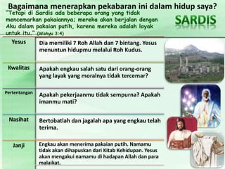 “Tetapi di Sardis ada beberapa orang yang tidak
mencemarkan pakaiannya; mereka akan berjalan dengan
Aku dalam pakaian putih, karena mereka adalah layak
untuk itu.” (Wahyu 3:4)
Yesus Dia memiliki 7 Roh Allah dan 7 bintang. Yesus
menuntun hidupmu melalui Roh Kudus.
Kwalitas Apakah engkau salah satu dari orang-orang
yang layak yang moralnya tidak tercemar?
Pertentangan
Apakah pekerjaanmu tidak sempurna? Apakah
imanmu mati?
Nasihat Bertobatlah dan jagalah apa yang engkau telah
terima.
Janji Engkau akan menerima pakaian putih. Namamu
tidak akan dihapuskan dari Kitab Kehidupan. Yesus
akan mengakui namamu di hadapan Allah dan para
malaikat.
Bagaimana menerapkan pekabaran ini dalam hidup saya?
 