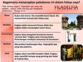 “Aku datang segera. Peganglah apa yang ada
padamu, supaya tidak seorang pun mengambil
mahkotamu.” (Wahyu 3:11)
Yesus Kudus dan benar. Dia memiliki kunci Daud. Dia
memerintah Jemaat dan hidup saya.
Kwalitas Engkau telah menuruti Firman Allah dan
engkau tidak menyangkal nama Yesus.
Pertentangan Engkau akan mengalami kesukaran karena
“jemaah Iblis.” Engkau akan menang dalam
Pertentangan meskipun semuanya itu kesukaran.
Nasihat Menantikan kedatangan-Nya. Peganglah apa
yang ada padamu.
Janji Engkau akan memiliki karakter Allah. Engkau
akan memiliki tempat yang penting dan kekal
di hadirat-Nya.
Bagaimana menerapkan pekabaran ini dalam hidup saya?
 