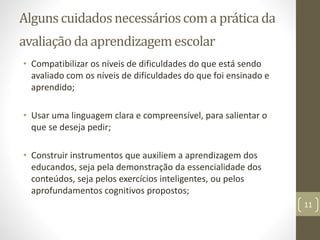 Alguns cuidadosnecessárioscoma práticada
avaliação da aprendizagemescolar
• Compatibilizar os níveis de dificuldades do que está sendo
avaliado com os níveis de dificuldades do que foi ensinado e
aprendido;
• Usar uma linguagem clara e compreensível, para salientar o
que se deseja pedir;
• Construir instrumentos que auxiliem a aprendizagem dos
educandos, seja pela demonstração da essencialidade dos
conteúdos, seja pelos exercícios inteligentes, ou pelos
aprofundamentos cognitivos propostos;
11
 