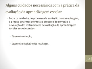 Alguns cuidadosnecessárioscoma práticada
avaliação da aprendizagemescolar
• Entre os cuidados no processo de avaliação da aprendizagem,
é preciso estarmos atentos ao processo de correção e
devolução dos instrumentos de avaliação da aprendizagem
escolar aos educandos:
• Quanto à correção;
• Quanto à devolução dos resultados.
12
 