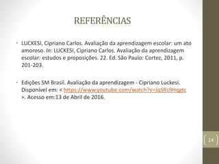 REFERÊNCIAS
• LUCKESI, Cipriano Carlos. Avaliação da aprendizagem escolar: um ato
amoroso. In: LUCKESI, Cipriano Carlos. Avaliação da aprendizagem
escolar: estudos e proposições. 22. Ed. São Paulo: Cortez, 2011, p.
201-203.
• Edições SM Brasil. Avaliação da aprendizagem - Cipriano Luckesi.
Disponível em: < https://www.youtube.com/watch?v=JqSRs9Hqgtc
>. Acesso em:13 de Abril de 2016.
14
 