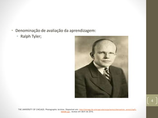 • Denominação de avaliação da aprendizagem:
• Ralph Tyler;
THE UNIVERSITY OF CHICAGO. Photographic Archive. Disponível em: http://storage.lib.uchicago.edu/ucpa/series1/derivatives_series1/apf1-
08408t.jpg;. Acesso em Abril de 2016.
4
 