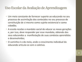 Uso Escolarda Avaliação de Aprendizagem
• Um meio constante de fornecer suporte ao educando no seu
processo de assimilação dos conteúdos no seu processo de
constituição de si mesmo como sujeito existencial e como
cidadão;
• A escola recebe o mandato social de educar as novas gerações
e, por isso, deve responder por esse mandato, obtendo dos
seus educandos a manifestação de suas condutas aprendidas
e desenvolvidas;
• O caminho é o do meio, onde o crescimento individual do
educando articula-se com o coletivo.
8
 
