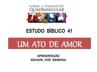 UM ATO DE AMOR
APRESENTAÇÃO
EDILSON JOSÉ BARBOSA
ESTUDO BÍBLICO 41
 