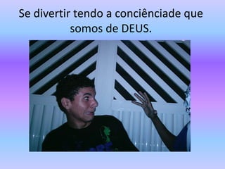 Se divertir tendo a conciênciade que somos de DEUS.