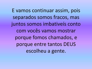 E vamos continuar assim, pois separados somos fracos, mas juntos somos imbativeís conto com vocês vamos mostrar porque fomos chamados, e porque entre tantos DEUS escolheu a gente.