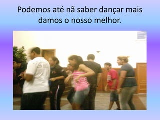 Podemos até nã saber dançar mais damos o nosso melhor.