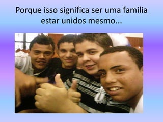 Porque isso significa ser uma familia estar unidos mesmo...