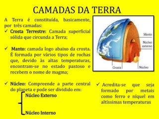 CAMADAS DA TERRA
A Terra é constituída, basicamente,
por três camadas:
 Crosta Terrestre: Camada superficial
sólida que circunda a Terra;
 Manto: camada logo abaixo da crosta.
É formada por vários tipos de rochas
que, devido às altas temperaturas,
encontram-se no estado pastoso e
recebem o nome de magma;
 Núcleo: Compreende a parte central
do planeta e pode ser dividido em:
Núcleo Externo
Núcleo Interno
 Acredita-se que seja
formado por metais
como ferro e níquel em
altíssimas temperaturas
 