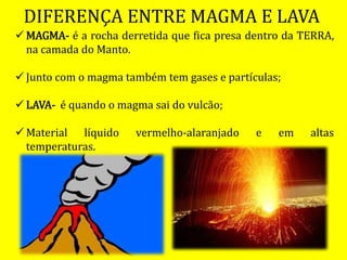 DIFERENÇA ENTRE MAGMA E LAVA
 MAGMA- é a rocha derretida que fica presa dentro da TERRA,
na camada do Manto.
 Junto com o magma também tem gases e partículas;
 LAVA- é quando o magma sai do vulcão;
 Material líquido vermelho-alaranjado e em altas
temperaturas.
 