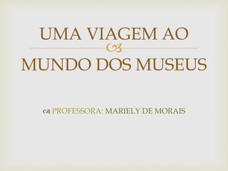 UMA VIAGEM AO 
 
MUNDO DOS MUSEUS 
 PROFESSORA: MARIELY DE MORAIS 
 