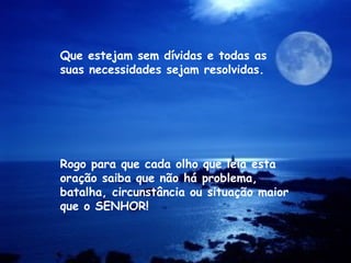 Rogo para que cada olho que leia esta
oração saiba que não há problema,
batalha, circunstância ou situação maior
que o SENHOR!
Que estejam sem dívidas e todas as
suas necessidades sejam resolvidas.
 