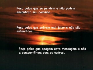 Peço pelos que se perdem e não podem encontrar seu caminho. Peço pelos que sofrem mal juízo e não são entendidos. Peço pelos que apagam esta mensagem e não a compartilham com os outros.  