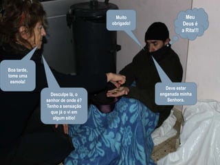 Meu Deus é a Rita!!!Muito obrigado!Boa tarde, tome uma esmola!Deve estar enganada minha Senhora.Desculpe lá, o senhor de onde é? Tenho a sensação que já o vi em algum sítio!