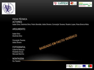 FICHA TÉCNICAACTORES:Isabel Silva; Deolinda Silva; Pedro Brandão; Isilda Oliveira; Conceição Tavares; Rosário Lopes; Rosa Branca MotaARGUMENTO:Isabel SilvaDeolinda SilvaConceição TavaresIsilda OliveiraFOTOGRAFIA:Catarina MarquesElisabete SousaManuela MarinhoMONTAGEM:Rui TeixeiraBaseado em facto verídico