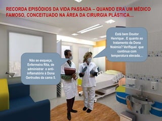 Recorda episódios da vida passada – quando era um médico famoso, conceituado na área da cirurgia plástica…Está bem Doutor Henrique . E quanto ao tratamento da Dona Noémia? Verifiquei  que continua com temperatura elevada…Não se esqueça, Enfermeira Rita, de administrar  o anti-inflamatório à Dona Gertrudes da cama 5.