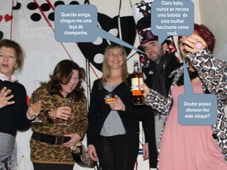 Claro baby, nunca se recusa  uma bebida  de uma mulher fascinante como você.Querida amiga, chegue-me uma taça de champanhe.Doutor posso  oferecer-lhe este uísque?