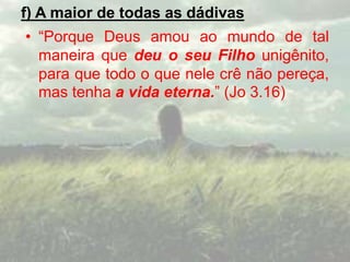 f) A maior de todas as dádivas
• “Porque Deus amou ao mundo de tal
maneira que deu o seu Filho unigênito,
para que todo o que nele crê não pereça,
mas tenha a vida eterna.” (Jo 3.16)
 