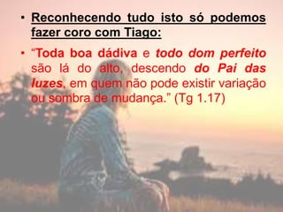 • Reconhecendo tudo isto só podemos
fazer coro com Tiago:
• “Toda boa dádiva e todo dom perfeito
são lá do alto, descendo do Pai das
luzes, em quem não pode existir variação
ou sombra de mudança.” (Tg 1.17)
 