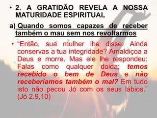 • 2. A GRATIDÃO REVELA A NOSSA
MATURIDADE ESPIRITUAL
a) Quando somos capazes de receber
também o mau sem nos revoltarmos
• “Então, sua mulher lhe disse: Ainda
conservas a tua integridade? Amaldiçoa a
Deus e morre. Mas ele lhe respondeu:
Falas como qualquer doida; temos
recebido o bem de Deus e não
receberíamos também o mal? Em tudo
isto não pecou Jó com os seus lábios.”
(Jó 2.9,10)
 
