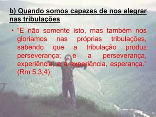 b) Quando somos capazes de nos alegrar
nas tribulações
• “E não somente isto, mas também nos
gloriamos nas próprias tribulações,
sabendo que a tribulação produz
perseverança; e a perseverança,
experiência; e a experiência, esperança.”
(Rm 5.3,4)
 