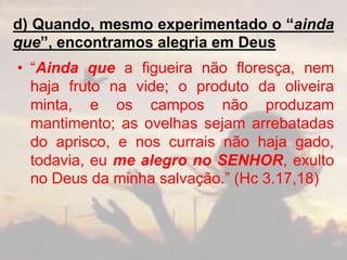 d) Quando, mesmo experimentado o “ainda
que”, encontramos alegria em Deus
• “Ainda que a figueira não floresça, nem
haja fruto na vide; o produto da oliveira
minta, e os campos não produzam
mantimento; as ovelhas sejam arrebatadas
do aprisco, e nos currais não haja gado,
todavia, eu me alegro no SENHOR, exulto
no Deus da minha salvação.” (Hc 3.17,18)
 