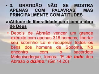 • 3. GRATIDÃO NÃO SE MOSTRA
APENAS COM PALAVRAS, MAS
PRINCIPALMENTE COM ATITUDES
a)Atitude de liberalidade para com a obra
de Deus
• Depois de Abraão vencer um grande
exército com apenas 318 homens, libertar
seu sobrinho Ló e recuperar todos os
bens dos homens de Sodoma. No
encontro com o sacerdote
Melquisedeque, lemos: “E de tudo deu
Abraão o dízimo.” (Gn 14.20)
 