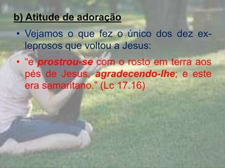 b) Atitude de adoração
• Vejamos o que fez o único dos dez ex-
leprosos que voltou a Jesus:
• “e prostrou-se com o rosto em terra aos
pés de Jesus, agradecendo-lhe; e este
era samaritano.” (Lc 17.16)
 