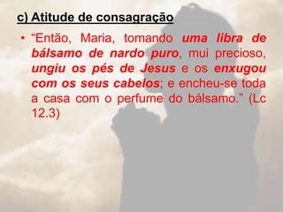 c) Atitude de consagração
• “Então, Maria, tomando uma libra de
bálsamo de nardo puro, mui precioso,
ungiu os pés de Jesus e os enxugou
com os seus cabelos; e encheu-se toda
a casa com o perfume do bálsamo.” (Lc
12.3)
 