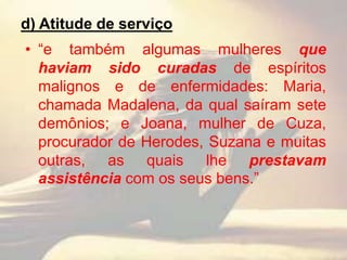 d) Atitude de serviço
• “e também algumas mulheres que
haviam sido curadas de espíritos
malignos e de enfermidades: Maria,
chamada Madalena, da qual saíram sete
demônios; e Joana, mulher de Cuza,
procurador de Herodes, Suzana e muitas
outras, as quais lhe prestavam
assistência com os seus bens.”
 