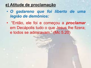 e) Atitude de proclamação
• O gadareno que foi liberto de uma
legião de demônios:
• “Então, ele foi e começou a proclamar
em Decápolis tudo o que Jesus lhe fizera;
e todos se admiravam.” (Mc 5.20)
 