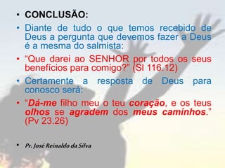 • CONCLUSÃO:
• Diante de tudo o que temos recebido de
Deus a pergunta que devemos fazer a Deus
é a mesma do salmista:
• “Que darei ao SENHOR por todos os seus
benefícios para comigo?” (Sl 116.12)
• Certamente a resposta de Deus para
conosco será:
• “Dá-me filho meu o teu coração, e os teus
olhos se agradem dos meus caminhos.”
(Pv 23.26)
• Pr.JoséReinaldodaSilva
 