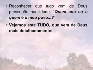 • Reconhecer que tudo vem de Deus
pressupõe humildade: “Quem sou eu e
quem é o meu povo...?”
• Vejamos este TUDO, que vem de Deus
mais detalhadamente:
 