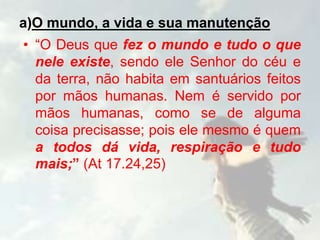 a)O mundo, a vida e sua manutenção
• “O Deus que fez o mundo e tudo o que
nele existe, sendo ele Senhor do céu e
da terra, não habita em santuários feitos
por mãos humanas. Nem é servido por
mãos humanas, como se de alguma
coisa precisasse; pois ele mesmo é quem
a todos dá vida, respiração e tudo
mais;” (At 17.24,25)
 