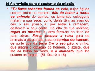 b) A provisão para o sustento da criação
• “Tu fazes rebentar fontes no vale, cujas águas
correm entre os montes; dão de beber a todos
os animais do campo; os jumentos selvagens
matam a sua sede. Junto delas têm as aves do
céu o seu pouso e, por entre a ramagem,
desferem o seu canto. Do alto de tua morada,
regas os montes; a terra farta-se do fruto de
tuas obras. Fazes crescer a relva para os
animais e as plantas, para o serviço do homem,
de sorte que da terra tire o seu pão, o vinho,
que alegra o coração do homem, o azeite, que
lhe dá brilho ao rosto, e o alimento, que lhe
sustém as forças.” (Sl 104.10 a 15)
 