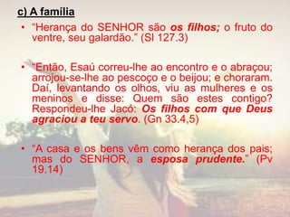 c) A família
• “Herança do SENHOR são os filhos; o fruto do
ventre, seu galardão.” (Sl 127.3)
• “Então, Esaú correu-lhe ao encontro e o abraçou;
arrojou-se-lhe ao pescoço e o beijou; e choraram.
Daí, levantando os olhos, viu as mulheres e os
meninos e disse: Quem são estes contigo?
Respondeu-lhe Jacó: Os filhos com que Deus
agraciou a teu servo. (Gn 33.4,5)
• “A casa e os bens vêm como herança dos pais;
mas do SENHOR, a esposa prudente.” (Pv
19.14)
 