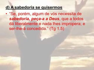 d) A sabedoria se quisermos
• “Se, porém, algum de vós necessita de
sabedoria, peça-a a Deus, que a todos
dá liberalmente e nada lhes impropera; e
ser-lhe-á concedida.” (Tg 1.5)
 