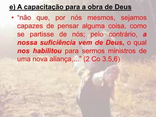 e) A capacitação para a obra de Deus
• “não que, por nós mesmos, sejamos
capazes de pensar alguma coisa, como
se partisse de nós; pelo contrário, a
nossa suficiência vem de Deus, o qual
nos habilitou para sermos ministros de
uma nova aliança,...” (2 Co 3.5,6)
 