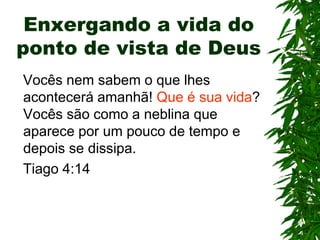 Enxergando a vida do
ponto de vista de Deus
Vocês nem sabem o que lhes
acontecerá amanhã! Que é sua vida?
Vocês são como a neblina que
aparece por um pouco de tempo e
depois se dissipa.
Tiago 4:14
 