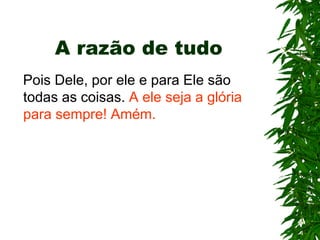 A razão de tudo
Pois Dele, por ele e para Ele são
todas as coisas. A ele seja a glória
para sempre! Amém.
 
