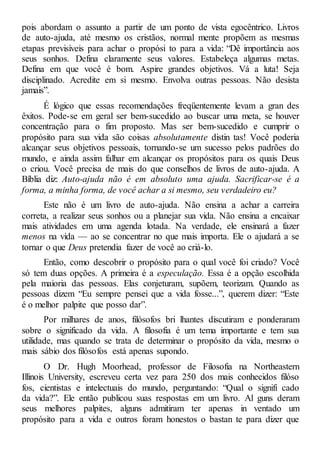 pois abordam o assunto a partir de um ponto de vista egocêntrico. Livros
de auto-ajuda, até mesmo os cristãos, normal mente propõem as mesmas
etapas previsíveis para achar o propósi to para a vida: “Dê importância aos
seus sonhos. Defina claramente seus valores. Estabeleça algumas metas.
Defina em que você é bom. Aspire grandes objetivos. Vá a luta! Seja
disciplinado. Acredite em si mesmo. Envolva outras pessoas. Não desista
jamais”.
É lógico que essas recomendações freqüentemente levam a gran des
êxitos. Pode-se em geral ser bem-sucedido ao buscar uma meta, se houver
concentração para o fim proposto. Mas ser bem-sucedido e cumprir o
propósito para sua vida são coisas absolutamente distin tas! Você poderia
alcançar seus objetivos pessoais, tornando-se um sucesso pelos padrões do
mundo, e ainda assim falhar em alcançar os propósitos para os quais Deus
o criou. Você precisa de mais do que conselhos de livros de auto-ajuda. A
Bíblia diz: Auto-ajuda não é em absoluto uma ajuda. Sacrificar-se é a
forma, a minha forma, de você achar a si mesmo, seu verdadeiro eu?
Este não é um livro de auto-ajuda. Não ensina a achar a carreira
correta, a realizar seus sonhos ou a planejar sua vida. Não ensina a encaixar
mais atividades em uma agenda lotada. Na verdade, ele ensinará a fazer
menos na vida — ao se concentrar no que mais importa. Ele o ajudará a se
tornar o que Deus pretendia fazer de você ao criá-lo.
Então, como descobrir o propósito para o qual você foi criado? Você
só tem duas opções. A primeira é a especulação. Essa é a opção escolhida
pela maioria das pessoas. Elas conjeturam, supõem, teorizam. Quando as
pessoas dizem “Eu sempre pensei que a vida fosse...”, querem dizer: “Este
é o melhor palpite que posso dar”.
Por milhares de anos, filósofos bri lhantes discutiram e ponderaram
sobre o significado da vida. A filosofia é um tema importante e tem sua
utilidade, mas quando se trata de determinar o propósito da vida, mesmo o
mais sábio dos filósofos está apenas supondo.
O Dr. Hugh Moorhead, professor de Filosofia na Northeastern
Illinois University, escreveu certa vez para 250 dos mais conhecidos filóso
fos, cientistas e intelectuais do mundo, perguntando: “Qual o signifi cado
da vida?”. Ele então publicou suas respostas em um livro. Al guns deram
seus melhores palpites, alguns admitiram ter apenas in ventado um
propósito para a vida e outros foram honestos o bastan te para dizer que
 
