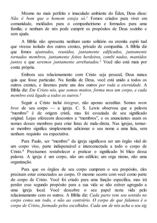 Mesmo no mais perfeito e imaculado ambiente do Éden, Deus disse:
Não é bom que o homem esteja só.1 Fomos criados para viver em
comunidade, moldados para o companheirismo e formados para uma
família; e nenhum de nós pode cumprir os propósitos de Deus sozinho e
sem ajuda.
A Bíblia não apresenta nenhum santo solitário ou eremita espiri tual
que vivesse isolado dos outros crentes, privado de companhia. A Bíblia diz
que fomos ajuntados, reunidos, juntamente edificados, juntamente
tornados membros, juntamente feitos herdeiros, combi nados, mantidos
juntos e que seremos juntamente arrebatados.2 Você não está mais por
conta própria.
Embora seu relacionamento com Cristo seja pessoal, Deus nunca
quis que fosse particular. Na família de Deus, você está unido a todos os
outros crentes, e faremos parte uns dos outros por toda a eternidade. A
Bíblia diz: Em Cristo nós, que somos muitos, forma mos um corpo, e cada
membro está ligado a todos os outros.3
Seguir a Cristo inclui integrar, não apenas acreditar. Somos mem
bros de seu corpo — a igreja. C. S. Lewis observou que a palavra
“membro” é de origem cristã, mas foi esvaziada de seu significado
original. Lojas oferecem descontos a “membros”, e os anunciantes usam os
nomes desses membros para criar listas de mala-direta. Nas igrejas, tornar-
se membro significa simplesmente adicionar o seu nome a uma lista, sem
nenhum requisito ou expectativa.
Para Paulo, ser “membro” da igreja significava ser um órgão vital de
um corpo vivo, parte indispensável e interconectada a todo o corpo de
Cristo.4 Precisamos restabelecer e praticar o significado bí blico dessa
palavra. A igreja é um corpo, não um edifício; um orga nismo, não uma
organização.
Para que os órgãos de seu corpo cumpram o seu propósito, eles
precisam estar conectados ao corpo. O mesmo ocorre com você como parte
do corpo de Cristo. Você foi criado para uma função específica, mas irá
perder esse segundo propósito para a sua vida se não estiver agregado a
uma igreja local. Você descobre o seu papel nesta vida pelo
relacionamento com os outros. A Bíblia diz: Cada parte tem seu sentido no
corpo como um todo, e não ao contrário. O corpo de que falamos é o
corpo de Cristo, formado pelos escolhidos. Cada um de nós acha o seu sig
 
