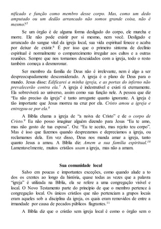 nificado e função como membro desse corpo. Mas, como um dedo
amputado ou um dedão arrancado não somos grande coisa, não é
mesmo?5
Se um órgão é de alguma forma desligado do corpo, ele murcha e
morre. Ele não pode existir por si mesmo, nem você. Desligado e
arrancado do sangue vital da igreja local, sua vida espiritual fenece e acaba
por deixar de existir.6 É por isso que o primeiro sintoma de declínio
espiritual é normalmente o comparecimento irregular aos cultos e a outras
reuniões. Sempre que nos tornamos descuidados com a igreja, todo o resto
também começa a desmoronar.
Ser membro da família de Deus não é irrelevante, nem é algo a ser
despreocupadamente desconsiderado. A igreja é o plano de Deus para o
mundo. Jesus disse: Edificarei a minha igreja, e as portas do inferno não
prevalecerão contra ela.7 A igreja é indestrutível e existi rá eternamente.
Ela sobreviverá ao universo, assim como sua função nele. A pessoa que diz
“Eu não preciso da igreja” é tanto arrogante quanto ignorante. A igreja é
tão importante que Jesus morreu na cruz por ela. Cristo amou a igreja e
entregou-se por ela.8
A Bíblia chama a igreja de “a noiva de Cristo” e de o corpo de
Cristo.9 Eu não posso imaginar alguém dizendo para Jesus “Eu te amo,
mas não gosto de tua esposa”. Ou: “Eu te aceito, mas rejeito teu corpo”.
Mas é isso que fazemos quando desprezamos e depreciamos a igreja, ou
reclamamos dela. Em vez disso, Deus nos manda amar a igreja, tanto
quanto Jesus a amou. A Bíblia diz: Amem a sua família espiritual.10
Lamentavelmente, muitos cristãos usam a igreja, mas não a amam.
Sua comunidade local
Salvo em poucas e importantes exceções, como quando alude a to
dos os crentes ao longo da história, quase todas as vezes que a palavra
“igreja” é utilizada na Bíblia, ela se refere a uma congregação visível e
local. O Novo Testamento parte do princípio de que o membro pertence à
congregação local. Os únicos cristãos que não pertenciam a grupos locais
eram aqueles sob a disciplina da igreja, os quais eram removidos de entre a
irmandade por causa de pecados públicos flagrantes.11
A Bíblia diz que o cristão sem igreja local é como o órgão sem o
 