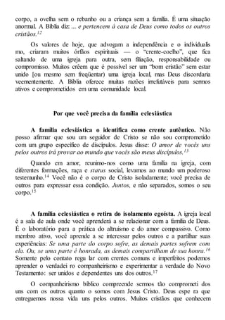 corpo, a ovelha sem o rebanho ou a criança sem a família. É uma situação
anormal. A Bíblia diz: ... e pertencem à casa de Deus como todos os outros
cristãos.12
Os valores de hoje, que advogam a independência e o individualis
mo, criaram muitos órfãos espirituais — o “crente-coelho”, que fica
saltando de uma igreja para outra, sem filiação, responsabilidade ou
compromisso. Muitos crêem que é possível ser um “bom cristão” sem estar
unido [ou mesmo sem freqüentar) uma igreja local, mas Deus discordaria
veementemente. A Bíblia oferece muitas razões irrefutáveis para sermos
ativos e comprometidos em uma comunidade local.
Por que você precisa da família eclesiástica
A família eclesiástica o identifica como crente autêntico. Não
posso afirmar que sou um seguidor de Cristo se não sou comprometido
com um grupo específico de discípulos. Jesus disse: O amor de vocês uns
pelos outros irá provar ao mundo que vocês são meus discípulos.13
Quando em amor, reunimo-nos como uma família na igreja, com
diferentes formações, raça e status social, levamos ao mundo um poderoso
testemunho.14 Você não é o corpo de Cristo isoladamente; você precisa de
outros para expressar essa condição. Juntos, e não separados, somos o seu
corpo.15
A família eclesiástica o retira do isolamento egoísta. A igreja local
é a sala de aula onde você aprenderá a se relacionar com a família de Deus.
É o laboratório para a prática do altruísmo e do amor compassivo. Como
membro ativo, você aprende a se interessar pelos outros e a partilhar suas
experiências: Se uma parte do corpo sofre, as demais partes sofrem com
ela. Ou, se uma parte é honrada, as demais compartilham de sua honra.16
Somente pelo contato regu lar com crentes comuns e imperfeitos podemos
aprender o verdadei ro companheirismo e experimentar a verdade do Novo
Testamento: ser unidos e dependentes uns dos outros.17
O companheirismo bíblico compreende sermos tão comprometi dos
uns com os outros quanto o somos com Jesus Cristo. Deus espe ra que
entreguemos nossa vida uns pelos outros. Muitos cristãos que conhecem
 