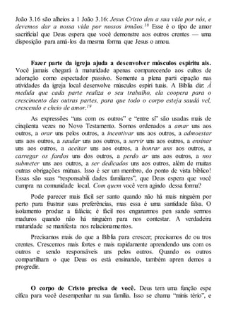 João 3.16 são alheios a 1 João 3.16: Jesus Cristo deu a sua vida por nós, e
devemos dar a nossa vida por nossos irmãos.18 Esse é o tipo de amor
sacrificial que Deus espera que você demonstre aos outros crentes — uma
disposição para amá-los da mesma forma que Jesus o amou.
Fazer parte da igreja ajuda a desenvolver músculos espiritu ais.
Você jamais chegará à maturidade apenas comparecendo aos cultos de
adoração como espectador passivo. Somente a plena parti cipação nas
atividades da igreja local desenvolve músculos espiri tuais. A Bíblia diz: À
medida que cada parte realiza o seu trabalho, ela coopera para o
crescimento das outras partes, para que todo o corpo esteja saudá vel,
crescendo e cheio de amor.19
As expressões “uns com os outros” e “entre si” são usadas mais de
cinqüenta vezes no Novo Testamento. Somos ordenados a amar uns aos
outros, a orar uns pelos outros, a incentivar uns aos outros, a admoestar
uns aos outros, a saudar uns aos outros, a servir uns aos outros, a ensinar
uns aos outros, a aceitar uns aos outros, a honrar uns aos outros, a
carregar os fardos uns dos outros, a perdo ar uns aos outros, a nos
submeter uns aos outros, a ser dedicados uns aos outros, além de muitas
outras obrigações mútuas. Isso é ser um membro, do ponto de vista bíblico!
Essas são suas “responsabili dades familiares”, que Deus espera que você
cumpra na comunidade local. Com quem você vem agindo dessa forma?
Pode parecer mais fácil ser santo quando não há mais ninguém por
perto para frustrar suas preferências, mas essa é uma santidade falsa. O
isolamento produz a falácia; é fácil nos enganarmos pen sando sermos
maduros quando não há ninguém para nos contestar. A verdadeira
maturidade se manifesta nos relacionamentos.
Precisamos mais do que a Bíblia para crescer; precisamos de ou tros
crentes. Crescemos mais fortes e mais rapidamente aprendendo uns com os
outros e sendo responsáveis uns pelos outros. Quando os outros
compartilham o que Deus os está ensinando, também apren demos a
progredir.
O corpo de Cristo precisa de você. Deus tem uma função espe
cífica para você desempenhar na sua família. Isso se chama “minis tério”, e
 