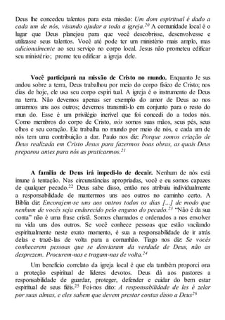 Deus lhe concedeu talentos para esta missão: Um dom espiritual é dado a
cada um de nós, visando ajudar a toda a igreja.20 A comunidade local é o
lugar que Deus planejou para que você descobrisse, desenvolvesse e
utilizasse seus talentos. Você até pode ter um ministério mais amplo, mas
adicionalmente ao seu serviço no corpo local. Jesus não prometeu edificar
seu ministério; prome teu edificar a igreja dele.
Você participará na missão de Cristo no mundo. Enquanto Je sus
andou sobre a terra, Deus trabalhou por meio do corpo físico de Cristo; nos
dias de hoje, ele usa seu corpo espiri tual. A igreja é o instrumento de Deus
na terra. Não devemos apenas ser exemplo do amor de Deus ao nos
amarmos uns aos outros; devemos transmiti-lo em conjunto para o resto do
mun do. Esse é um privilégio incrível que foi concedi do a todos nós.
Como membros do corpo de Cristo, nós somos suas mãos, seus pés, seus
olhos e seu coração. Ele trabalha no mundo por meio de nós, e cada um de
nós tem uma contribuição a dar. Paulo nos diz: Porque somos criação de
Deus realizada em Cristo Jesus para fazermos boas obras, as quais Deus
preparou antes para nós as praticarmos.21
A família de Deus irá impedi-lo de decair. Nenhum de nós está
imune à tentação. Nas circunstâncias apropriadas, você e eu somos capazes
de qualquer pecado.22 Deus sabe disso, então nos atribuiu individualmente
a responsabilidade de mantermos uns aos outros no caminho certo. A
Bíblia diz: Encorajem-se uns aos outros todos os dias [...] de modo que
nenhum de vocês seja endurecido pelo engano do pecado.23 “Não é da sua
conta” não é uma frase cristã. Somos chamados e ordenados a nos envolver
na vida uns dos outros. Se você conhece pessoas que estão vacilando
espiritualmente neste exato momento, é sua a responsabilidade de ir atrás
delas e trazê-las de volta para a comunhão. Tiago nos diz: Se vocês
conhecerem pessoas que se desviaram da verdade de Deus, não as
desprezem. Procurem-nas e tragam-nas de volta.24
Um benefício correlato da igreja local é que ela também proporci ona
a proteção espiritual de líderes devotos. Deus dá aos pastores a
responsabilidade de guardar, proteger, defender e cuidar do bem estar
espiritual de seus fiéis.25 Foi-nos dito: A responsabilidade de les é zelar
por suas almas, e eles sabem que devem prestar contas disso a Deus26
 
