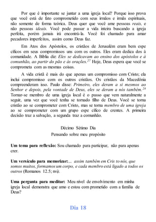 Por que é importante se juntar a uma igreja local? Porque isso prova
que você está de fato comprometido com seus irmãos e irmãs espirituais,
não somente de forma teórica. Deus quer que você ame pessoas reais, e
não pessoas ideais. Você pode passar a vida inteira buscando a igreja
perfeita, porém jamais irá encontrá-la. Você foi chamado para amar
pecadores imperfeitos, assim como Deus faz.
Em Atos dos Apóstolos, os cristãos de Jerusalém eram bem espe
cíficos em seus compromissos uns com os outros. Eles eram dedica dos à
comunidade. A Bíblia diz: Eles se dedicavam ao ensino dos apóstolos e à
comunhão, ao partir do pão e às orações.27 Hoje, Deus espera que você se
comprometa com as mesmas coisas.
A vida cristã é mais do que apenas um compromisso com Cristo; ela
inclui compromisso com os outros cristãos. Os cristãos da Macedônia
compreenderam isso. Paulo disse: Primeiro, eles deram a si mesmos ao
Senhor e depois, pela vontade de Deus, eles se deram a nós também.28
Tornar-se membro de uma igreja local é o passo que vem naturalmente a
seguir, uma vez que você tenha se tornado filho de Deus. Você se torna
cristão ao se comprometer com Cristo, mas se torna membro de uma igreja
ao se comprometer com um grupo espe cífico de crentes. A primeira
decisão traz a salvação, a segunda traz a comunhão.
Décimo Sétimo Dia
Pensando sobre meu propósito
Um tema para reflexão: Sou chamado para participar, não para apenas
crer.
Um versículo para memorizar:... assim também em Cris to nós, que
somos muitos, formamos um corpo, e cada membro está ligado a todos os
outros (Romanos 12.5; nvi).
Uma pergunta para meditar: Meu nível de envolvimento em minha
igreja local demonstra que amo e estou com prometido com a família de
Deus?
Dia 18
 