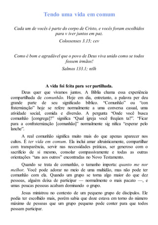 Tendo uma vida em comum
Cada um de vocês é parte do corpo de Cristo, e vocês foram escolhidos
para v iver juntos em paz.
Colossenses 3.15; cev
Como é bom e agradável que o povo de Deus viva unido como se todos
fossem irmãos!
Salmos 133.1; ntlh
A vida foi feita para ser partilhada.
Deus quer que vivamos juntos. A Bíblia chama essa experiência
compartilhada de comunhão. Hoje em dia, entretanto, a palavra per deu
grande parte de seu significado bíblico. “Comunhão” ou “con
fraternização” hoje se refere normalmente a uma conversa casual, uma
atividade social, comida e diversão. A pergunta “Onde você busca
comunhão [congrega]?” significa “Qual igreja você freqüen ta?”. “Ficar
para a confraternização [comunhão]” normalmente sig nifica “esperar pelo
lanche”.
A real comunhão significa muito mais do que apenas aparecer nos
cultos. É ter vida em comum. Ela inclui amar altruisticamente, compartilhar
com transparência, servir nas necessidades práticas, ser generoso com o
sacrifício de si mesmo, consolar compassivamente e todas as outras
orientações “uns aos outros” encontradas no Novo Testamento.
Quando se trata de comunhão, o tamanho importa: quanto me nor
melhor. Você pode adorar no meio de uma multidão, mas não pode ter
comunhão com ela. Quando um grupo se torna algo maior do que dez
pessoas, alguém deixa de participar — normalmente o mais pacato —, e
umas poucas pessoas acabam dominando o grupo.
Jesus ministrou no contexto de um pequeno grupo de discípulos. Ele
podia ter escolhido mais, porém sabia que doze estava em torno do número
máximo de pessoas que um grupo pequeno pode conter para que todos
possam participar.
 