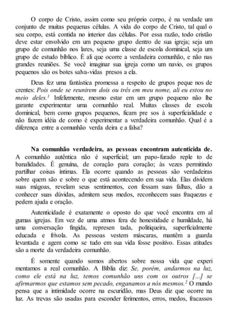 O corpo de Cristo, assim como seu próprio corpo, é na verdade um
conjunto de muitas pequenas células. A vida do corpo de Cristo, tal qual o
seu corpo, está contida no interior das células. Por essa razão, todo cristão
deve estar envolvido em um pequeno grupo dentro de sua igreja; seja um
grupo de comunhão nos lares, seja uma classe de escola dominical, seja um
grupo de estudo bíblico. É ali que ocorre a verdadeira comunhão, e não nas
grandes reuniões. Se você imaginar sua igreja como um navio, os grupos
pequenos são os botes salva-vidas presos a ela.
Deus fez uma fantástica promessa a respeito de grupos peque nos de
crentes: Pois onde se reunirem dois ou três em meu nome, ali eu estou no
meio deles.1 Infelizmente, mesmo estar em um grupo pequeno não lhe
garante experimentar uma comunhão real. Muitas classes de escola
dominical, bem como grupos pequenos, ficam pre sos à superficialidade e
não fazem idéia de como é experimentar a verdadeira comunhão. Qual é a
diferença entre a comunhão verda deira e a falsa?
Na comunhão verdadeira, as pessoas encontram autenticida de.
A comunhão autêntica não é superficial; um papo-furado reple to de
banalidades. É genuína, de coração para coração; às vezes permitindo
partilhar coisas íntimas. Ela ocorre quando as pessoas são verdadeiras
sobre quem são e sobre o que está acontecendo em sua vida. Elas dividem
suas mágoas, revelam seus sentimentos, con fessam suas falhas, dão a
conhecer suas dúvidas, admitem seus medos, reconhecem suas fraquezas e
pedem ajuda e oração.
Autenticidade é exatamente o oposto do que você encontra em al
gumas igrejas. Em vez de uma atmos fera de honestidade e humildade, há
uma conversação fingida, represen tada, politiqueira, superficialmente
educada e frívola. As pessoas vestem máscaras, mantêm a guarda
levantada e agem como se tudo em sua vida fosse positivo. Essas atitudes
são a morte da verdadeira comunhão.
É somente quando somos abertos sobre nossa vida que experi
mentamos a real comunhão. A Bíblia diz: Se, porém, andarmos na luz,
como ele está na luz, temos comunhão uns com os outros [...] se
afirmarmos que estamos sem pecado, enganamos a nós mesmos.2 O mundo
pensa que a intimidade ocorre na escuridão, mas Deus diz que ocorre na
luz. As trevas são usadas para esconder ferimentos, erros, medos, fracassos
 